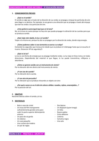 CONOCIMIENTO DEL MEDIO NATURAL C 3º EDUCACIÓN INFANTIL

   1. CONOCIMIENTOS PREVIOS

       - ¿Qué es el sonido?
       El sonido es algo que a través de la vibración de sus ondas se propaga y empuja las partículas de aire
       para llegar a su destino. Por ejemplo, la voz genera una vibración que se propaga a través del empuje
       que dan las ondas a las partículas de aire.

       - ¿Una guitarra suena igual aquí que en la luna?
       No, en la luna no suena porque no hay aire que pueda propagar la vibración de las cuerdas para que
       se produzca sonido.

       - ¿Qué viaja más rápido, la luz o el sonido?
       Viajan a la misma vez, porque los dos se propagan por la vibración de ondas, donde viaja energía.

       - ¿Cómo podemos saber si una tormenta se acerca o se aleja?
       Contando los segundos que transcurren desde que se produce el relámpago hasta que se escucha el
       trueno. Distancia= Nº de segundos/3

       - ¿Qué es la luz?
       La luz es una forma de energía que se propaga mediante ondas. La luz viaja en línea recta y en todas
       direcciones. Dependiendo del material al que llegue, la luz puede transmitirse, reflejarse o
       absorberse.

       - ¿Cómo se genera sonido con un instrumento de viento?
       Por la vibración del aire dentro del instrumento de viento.

       - ¿Y con uno de cuerda?
       Por la vibración de la cuerda.

       - ¿Y con otro de percusión?
       Por la vibración que se produce chocando un objeto con otro

       - ¿Por qué a veces se ve el cielo de colores cálidos: rosados, rojizos, anaranjados...?
       Por la posición del sol.


   2. OBJETIVO
   Nociones básicas sobre el sonido y la luz.

   3. MATERIALES

       - Bote o vaso de cristal                              -   Dos lápices
       - Un trozo de film transparente                       -   Un diapasón (quien tenga)
         suficientemente grande como para                    -   Un folio
         cubrir la parte superior delrecipiente              -   Nueve pajitas
         anterior                                            -   Cinta adhesiva
       - Un poco de sal gorda                                -   Linterna
       - Un elástico                                         -   Cartulina negra
       - Un cazo pequeño                                     -   Una vela
       - Una cuchara de madera
       - Un par de reglas



PÁGINA 3 DE 8 PRÁCTICA 6 – GRUPO Nº 1
 