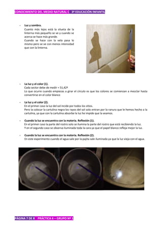 CONOCIMIENTO DEL MEDIO NATURAL C 3º EDUCACIÓN INFANTIL



   -   Luz y sombra.
       Cuanto más lejos está la silueta de la
       linterna más pequeño se ve y cuando se
       acerca se hace más grande.
       Cuando se hace con la vela pasa lo
       mismo pero se ve con menos intensidad
       que con la linterna.




   -   La luz y el color (1).
       Cada sector debe de medir = 51,42º
       Lo que ocurre cuando empiezas a girar el círculo es que los colores se comienzan a mezclar hasta
       convertirse en el color blanco

   -   La luz y el color (2).
       En el primer caso la luz del sol incide por todos los sitios.
       Pero la colocar la cartulina negra los rayos del sol solo entran por la ranura que le hemos hecho a la
       cartulina, ya que con la cartulina absorbe la luz he impide que la veamos.

   -   Cuando la luz se encuentra con la materia. Reflexión (1).
       En el primer caso la parte del rostro solo se ilumina la parte del rostro que está recibiendo la luz.
       Y en el segundo caso se observa iluminada toda la cara ya que el papel blanco refleja mejor la luz.

   -   Cuando la luz se encuentra con la materia. Reflexión (2).
       En este experimento cuando el agua sale por la pajita sale iluminada ya que la luz vieja con el agua.




PÁGINA 7 DE 8 PRÁCTICA 6 – GRUPO Nº 1
 