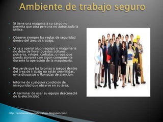 







Si tiene una maquina a su cargo no
permita que otra persona no autorizada la
utilice.
Observe siempre las reglas de seguridad
dentro del área de trabajo.
Si va a operar algún equipo o maquinaria
no debe de llevar puestos:collares,
pulseras, relojes, corbatas, o ropa que
pueda atorarse con algún componente
durante la operación de la maquinaria.
Recuerde que las bromas o juegos dentro
del área de trabajo no están permitidas,
evite disgustos o llamadas de atención.



Informe de cualquier condición de
inseguridad que observe en su área.



Al terminar de usar su equipo desconecté
de la electricidad.

http://ambientesegurodetrabajo.blogspot.com/

 