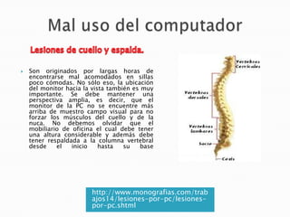 

Son originados por largas horas de
encontrarse mal acomodados en sillas
poco cómodas. No sólo eso, la ubicación
del monitor hacia la vista también es muy
importante. Se debe mantener una
perspectiva amplia, es decir, que el
monitor de la PC no se encuentre más
arriba de muestro campo visual para no
forzar los músculos del cuello y de la
nuca. No debemos olvidar que el
mobiliario de oficina el cual debe tener
una altura considerable y además debe
tener respaldada a la columna vertebral
desde
el
inicio
hasta
su
base

http://www.monografias.com/trab
ajos14/lesiones-por-pc/lesionespor-pc.shtml

 