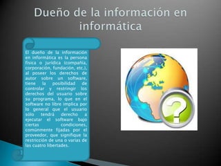 El dueño de la información
en informática es la persona
física o jurídica (compañía,
corporación, fundación, etc.),
al poseer los derechos de
autor sobre un software,
tiene
la
posibilidad
de
controlar y restringir los
derechos del usuario sobre
su programa, lo que en el
software no libre implica por
lo general que el usuario
sólo
tendrá
derecho
a
ejecutar el software bajo
ciertas
condiciones,
comúnmente fijadas por el
proveedor, que signifique la
restricción de una o varias de
las cuatro libertades.

 