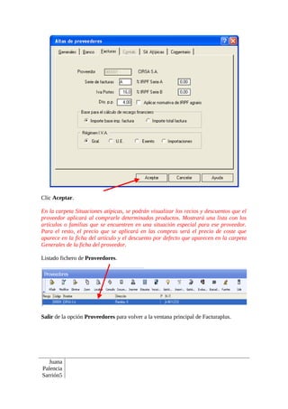Clic Aceptar.

En la carpeta Situaciones atípicas, se podrán visualizar los recios y descuentos que el
proveedor aplicará al comprarle determinados productos. Mostrará una lista con los
artículos o familias que se encuentren en una situación especial para ese proveedor.
Para el resto, el precio que se aplicará en las compras será el precio de coste que
aparece en la ficha del artículo y el descuento por defecto que aparecen en la carpeta
Generales de la ficha del proveedor.

Listado fichero de Proveedores.




Salir de la opción Proveedores para volver a la ventana principal de Facturaplus.




   Juana
Palencia
Sarrión5
 