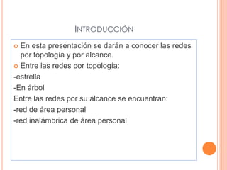INTRODUCCIÓN
 En esta presentación se darán a conocer las redes
  por topología y por alcance.
 Entre las redes por topología:

-estrella
-En árbol
Entre las redes por su alcance se encuentran:
-red de área personal
-red inalámbrica de área personal
 