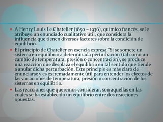  A Henry Louis Le Chatelier (1850 – 1936), químico francés, se le
atribuye un enunciado cualitativo útil, que considera la
influencia que tienen diversos factores sobre la condición de
equilibrio.
 El principio de Chatelier en esencia expresa “Si se somete un
sistema en equilibrio a determinada perturbación (tal como un
cambio de temperatura, presión o concentración), se produce
una reacción que desplaza el equilibrio en tal sentido que tiende
a anular dicha perturbación. Este principio es más claro de
enunciarse y es extremadamente útil para entender los efectos de
las variaciones de temperatura, presión o concentración de los
sistemas en equilibrio.
 Las reacciones que queremos considerar, son aquellas en las
cuales se ha establecido un equilibrio entre dos reacciones
opuestas.
 