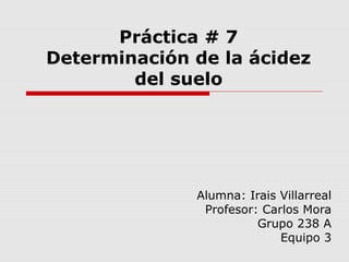 Práctica # 7
Determinación de la ácidez
del suelo
Alumna: Irais Villarreal
Profesor: Carlos Mora
Grupo 238 A
Equipo 3
 