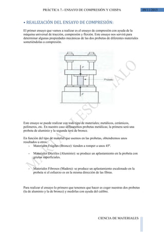 09/11/2015PRÁCTICA 7.- ENSAYO DE COMPRESIÓN Y CHISPA
CIENCIA DE MATERIALES
⦁ REALIZACIÓN DEL ENSAYO DE COMPRESIÓN:
El primer ensayo que vamos a realizar es el ensayo de compresión con ayuda de la
máquina universal de tracción, compresión y flexión. Este ensayo nos servirá para
determinar algunas propiedades mecánicas de las dos probetas de diferentes materiales
sometiéndolas a compresión.
Este ensayo se puede realizar con todo tipo de materiales; metálicos, cerámicos,
polímeros, etc. En nuestro caso utilizaremos probetas metálicas; la primera será una
probeta de aluminio y la segunda será de bronce.
En función del tipo de material que usemos en las probetas, obtendremos unos
resultados u otros:
- Materiales Frágiles (Bronce): tienden a romper a unos 45º.
- Materiales Dúctiles (Aluminio): se produce un aplastamiento en la probeta con
grietas superficiales.
- Materiales Fibrosos (Madera): se produce un aplastamiento escalonado en la
probeta si el esfuerzo es en la misma dirección de las fibras.
Para realizar el ensayo lo primero que tenemos que hacer es coger nuestras dos probetas
(la de aluminio y la de bronce) y medirlas con ayuda del calibre.
 