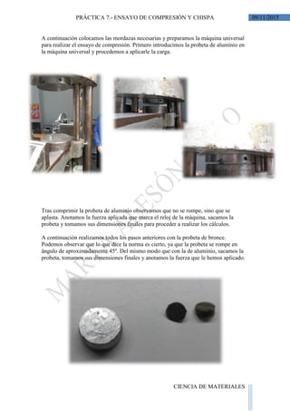 09/11/2015PRÁCTICA 7.- ENSAYO DE COMPRESIÓN Y CHISPA
CIENCIA DE MATERIALES
A continuación colocamos las mordazas necesarias y preparamos la máquina universal
para realizar el ensayo de compresión. Primero introducimos la probeta de aluminio en
la máquina universal y procedemos a aplicarle la carga.
Tras comprimir la probeta de aluminio observamos que no se rompe, sino que se
aplasta. Anotamos la fuerza aplicada que marca el reloj de la máquina, sacamos la
probeta y tomamos sus dimensiones finales para proceder a realizar los cálculos.
A continuación realizamos todos los pasos anteriores con la probeta de bronce.
Podemos observar que lo que dice la norma es cierto, ya que la probeta se rompe en
ángulo de aproximadamente 45º. Del mismo modo que con la de aluminio, sacamos la
probeta, tomamos sus dimensiones finales y anotamos la fuerza que le hemos aplicado.
 