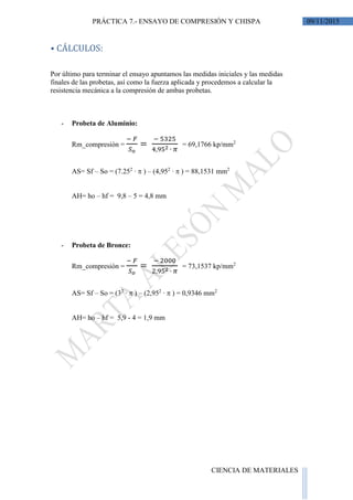 09/11/2015PRÁCTICA 7.- ENSAYO DE COMPRESIÓN Y CHISPA
CIENCIA DE MATERIALES
⦁ CÁLCULOS:
Por último para terminar el ensayo apuntamos las medidas iniciales y las medidas
finales de las probetas, así como la fuerza aplicada y procedemos a calcular la
resistencia mecánica a la compresión de ambas probetas.
- Probeta de Aluminio:
Rm_compresión =
− 𝐹
𝑆 𝑜
=
− 5325
4,952 ∙ 𝜋
= 69,1766 kp/mm2
AS= Sf – So = (7.252
∙  ) – (4,952
∙  ) = 88,1531 mm2
AH= ho – hf = 9,8 – 5 = 4,8 mm
- Probeta de Bronce:
Rm_compresión =
− 𝐹
𝑆 𝑜
=
− 2000
2,952 ∙ 𝜋
= 73,1537 kp/mm2
AS= Sf – So = (32
∙  ) – (2,952
∙  ) = 0,9346 mm2
AH= ho – hf = 5,9 - 4 = 1,9 mm
 