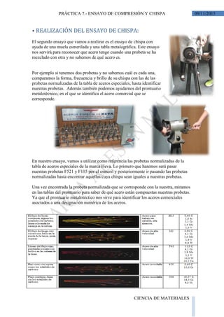 09/11/2015PRÁCTICA 7.- ENSAYO DE COMPRESIÓN Y CHISPA
CIENCIA DE MATERIALES
⦁ REALIZACIÓN DEL ENSAYO DE CHISPA:
El segundo ensayo que vamos a realizar es el ensayo de chispa con
ayuda de una muela esmerilada y una tabla metalográfica. Este ensayo
nos servirá para reconocer que acero tengo cuando una probeta se ha
mezclado con otra y no sabemos de qué acero es.
Por ejemplo si tenemos dos probetas y no sabemos cuál es cada una,
comparamos la forma, frecuencia y brillo de su chispa con las de las
probetas normalizadas de la tabla de aceros especiales, hasta identificar
nuestras probetas. Además también podemos ayudarnos del prontuario
metalotécnico, en el que se identifica el acero comercial que se
corresponde.
En nuestro ensayo, vamos a utilizar como referencia las probetas normalizadas de la
tabla de aceros especiales de la marca Heva. Lo primero que haremos será pasar
nuestras probetas F521 y F115 por el esmeril y posteriormente ir pasando las probetas
normalizadas hasta encontrar aquellas cuya chispa sean iguales a nuestras probetas.
Una vez encontrada la probeta normalizada que se corresponde con la nuestra, miramos
en las tablas del prontuario para saber de qué acero están compuestas nuestras probetas.
Ya que el prontuario metalotéctico nos sirve para identificar los aceros comerciales
asociados a una designación numérica de los aceros.
 