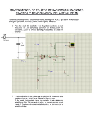 MANTENIMIENTO DE EQUIPOS DE RADIOCOMUNICACIONES
PRÁCTICA 7: DEMODULACIÓN DE LA SEÑAL DE AM
Para realizar esta práctica utilizaremos el circuito integrado AD633 que es un multiplicador
analógico y el diodo Schottky (conmutación rápida) BAT43W
1. Para la señal del apartado 1 de la práctica anterior (señal
modulada en AM completa) construir un demodulador no
coherente. Añadir el circuito de la figura adjunta a la salida del
anterior.
2. Colocar el osciloscopio para que en el canal A se visualice la
señal modulada y en el canal B la señal demodulada.
Si la señal demodulada tiene demasiado rizado podemos
añadirle un filtro RC para eliminarlo y lo visualizaremos en el
canal C. Capturar el esquema del circuito y el osciloscopio y
añadirlo al blog.
 