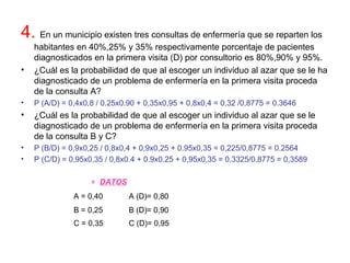 4. En un municipio existen tres consultas de enfermería que se reparten los
habitantes en 40%,25% y 35% respectivamente porcentaje de pacientes
diagnosticados en la primera visita (D) por consultorio es 80%,90% y 95%.
• ¿Cuál es la probabilidad de que al escoger un individuo al azar que se le ha
diagnosticado de un problema de enfermería en la primera visita proceda
de la consulta A?
• P (A/D) = 0,4x0,8 / 0.25x0.90 + 0,35x0,95 + 0,8x0,4 = 0,32 /0,8775 = 0.3646
• ¿Cuál es la probabilidad de que al escoger un individuo al azar que se le
diagnosticado de un problema de enfermería en la primera visita proceda
de la consulta B y C?
• P (B/D) = 0,9x0,25 / 0,8x0,4 + 0,9x0,25 + 0.95x0,35 = 0,225/0,8775 = 0.2564
• P (C/D) = 0,95x0,35 / 0,8x0.4 + 0.9x0.25 + 0,95x0,35 = 0,3325/0.8775 = 0,3589
» DATOS
A = 0,40 A (D)= 0,80
B = 0,25 B (D)= 0,90
C = 0,35 C (D)= 0,95
 