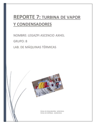 REPORTE 7: TURBINA DE VAPOR
Y CONDENSADORES
NOMBRE: LEGAZPI ASCENCIO AXHEL
GRUPO: 8
LAB. DE MÁQUINAS TÉRMICAS
FECHA DE REALIZACIÓN/: 8/09/2016
FECHA DE ENTREGA: 20/09/2016
 