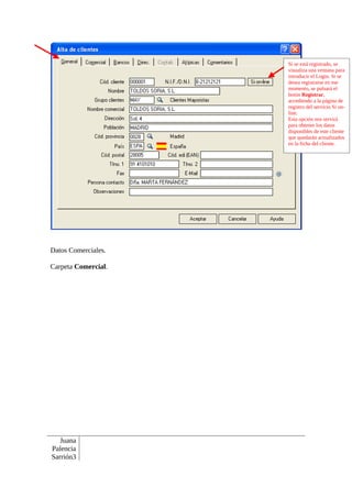 Si se está registrado, se
                     visualiza una ventana para
                     introducir el Login. Si se
                     desea registrarse en ese
                     momento, se pulsará el
                     botón Registrar,
                     accediendo a la página de
                     registro del servicio Si on-
                     line.
                     Esta opción nos servirá
                     para obtener los datos
                     disponibles de este cliente
                     que quedarán actualizados
                     en la ficha del cliente.




Datos Comerciales.

Carpeta Comercial.




   Juana
Palencia
Sarrión3
 