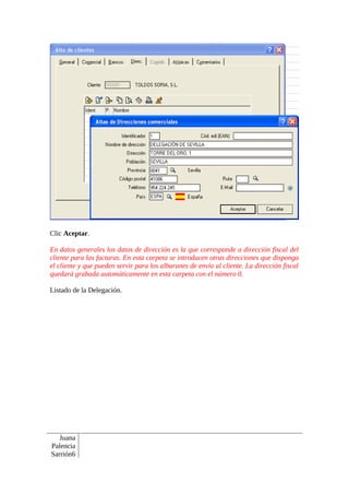 Clic Aceptar.

En datos generales los datos de dirección es la que corresponde a dirección fiscal del
cliente para las facturas. En esta carpeta se introducen otras direcciones que disponga
el cliente y que pueden servir para los albaranes de envío al cliente. La dirección fiscal
quedará grabada automáticamente en esta carpeta con el número 0.

Listado de la Delegación.




   Juana
Palencia
Sarrión6
 