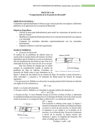 1INSTITUTO TECNOLÓGICO DE MEXICALI, Equipo Rojo, Ing. Química
PRÁCTICA #8
“Comprobación de la Ecuación de Bernoulli”
OBJETIVO GENERAL:
Comprobar experimentalmente la forma en que varía la presión con respecto a diferentes
diámetros en la aplicación de la ecuación de Bernoulli.
Objetivos Específicos:
- Utilizar la mesa para hidrodinámica para medir las variaciones de presión en un
tubo de Venturi.
- Modificar el caudal del fluido para observar la variación de la presión con respecto
a la velocidad.
- Comparar los resultados obtenidos experimentalmente con los calculados
teóricamente.
- Capturar evidencia visual del experimento.
MARCO TEÓRICO:
 Ecuación de Bernoulli.
El análisis de un problema de tubería toma en
cuenta toda la energía dentro del sistema. En física
aprendimos que la energía no se crea ni se destruye,
sólo de transforma de una forma en otra. Éste es el
enunciado de la ley de conservación de la energía.
Hay tres formas de energía que se toman
siempre en consideración cuando se analiza un
problema de flujo en tuberías. Considere un
elemento de fluido como el que ilustramos en la
figura 1, dentro de una tubería en un sistema de flujo. Se localiza a cierta elevación z,
tiene velocidad v y presión p. El elemento de fluido posee las formas de energía
siguientes:
1. Energía potencial. Debido a su elevación, la energía potencial del elemento en relación
con algún nivel de referencia es:
𝐸𝑃 = 𝑤𝑧
donde w es el peso del elemento.
2. Energía cinética. Debido a su velocidad, la energía cinética del elemento es:
𝐸𝐶 = 𝑤𝑣2
2𝑔⁄
3. Energía de flujo. A veces llamada energía de presión o trabajo de flujo, y representa
la cantidad de trabajo necesario para mover el elemento de fluido a través de cierta sección
contra la presión p. La energía de flujo se abrevia EF y se calcula por medio de:
𝐸𝐹 = 𝑤𝑝 𝛾⁄
Ésta ecuación se obtiene como sigue. La figura 2
muestra al elemento de fluido en la tubería mientras
se mueve a través de una sección. La fuerza sobre
el elemento es pA, donde p es la presión en la
sección y A es el área de ésta. Al mover el elemento
a través de la sección, la fuerza recorre una
distancia L igual a la longitud del elemento. Por
tanto, el trabajo que se realiza es:
𝑇𝑟𝑎𝑏𝑎𝑗𝑜 = 𝑝𝐴𝐿 = 𝑝𝑉
Figura 1 Elemento de fluido en una tubería.
Figura 2 Energía de fluido.
 