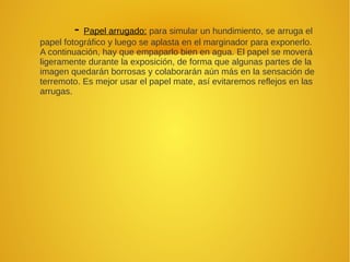 - Papel arrugado: para simular un hundimiento, se arruga el
papel fotográfico y luego se aplasta en el marginador para exponerlo.
A continuación, hay que empaparlo bien en agua. El papel se moverá
ligeramente durante la exposición, de forma que algunas partes de la
imagen quedarán borrosas y colaborarán aún más en la sensación de
terremoto. Es mejor usar el papel mate, así evitaremos reflejos en las
arrugas.
 