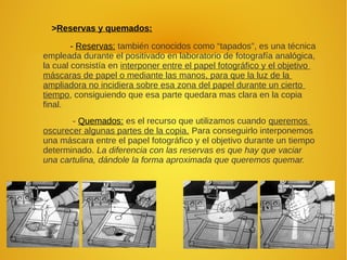 >Reservas y quemados:
- Reservas: también conocidos como “tapados”, es una técnica
empleada durante el positivado en laboratorio de fotografía analógica,
la cual consistía en interponer entre el papel fotográfico y el objetivo
máscaras de papel o mediante las manos, para que la luz de la
ampliadora no incidiera sobre esa zona del papel durante un cierto
tiempo, consiguiendo que esa parte quedara mas clara en la copia
final.
- Quemados: es el recurso que utilizamos cuando queremos
oscurecer algunas partes de la copia. Para conseguirlo interponemos
una máscara entre el papel fotográfico y el objetivo durante un tiempo
determinado. La diferencia con las reservas es que hay que vaciar
una cartulina, dándole la forma aproximada que queremos quemar.
 
