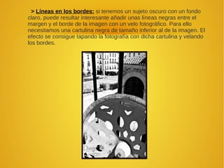 > Líneas en los bordes: si tenemos un sujeto oscuro con un fondo
claro, puede resultar interesante añadir unas líneas negras entre el
margen y el borde de la imagen con un velo fotográfico. Para ello
necesitamos una cartulina negra de tamaño inferior al de la imagen. El
efecto se consigue tapando la fotografía con dicha cartulina y velando
los bordes.
 