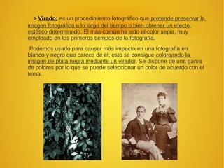 > Virado: es un procedimiento fotográfico que pretende preservar la
imagen fotográfica a lo largo del tiempo o bien obtener un efecto
estético determinado. El más común ha sido al color sepia, muy
empleado en los primeros tiempos de la fotografía.
Podemos usarlo para causar más impacto en una fotografía en
blanco y negro que carece de él; esto se consigue coloreando la
imagen de plata negra mediante un virador. Se dispone de una gama
de colores por lo que se puede seleccionar un color de acuerdo con el
tema.
 