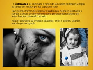 > Coloreados: El coloreado a mano de las copias en blanco y negro
no puede ser imitado por las copias en color.
Hay muchas formas de expresar esta técnica, desde lo real hasta o
surreal, y desde el coloreado del tema principal destacándolo del
resto, hasta el coloreado del todo.
Para el coloreado se emplean acuarelas, tintes o aceites usando
pincel o por aerografía.
 