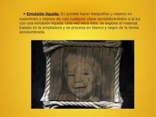 > Emulsión líquida: Es posible hacer fotografías y objetos en
superficies y objetos de casi cualquier clase sensibilizándolos a la luz
con una emulsión líquida. Una vez seca ésta, se expone el material
tratado en la ampliadora y se procesa en blanco y negro de la forma
acostumbrada.
 