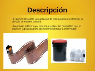 Descripción
- El primer paso para la realización de esta práctica es introducir la
película en nuestra cámara.
- Más tarde saldremos al exterior a realizar las fotografías que se
piden en la práctica para posteriormente pasar a su revelado.
 