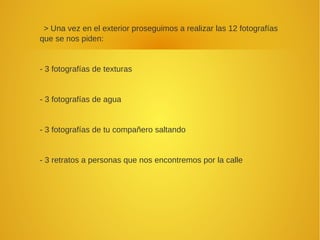 > Una vez en el exterior proseguimos a realizar las 12 fotografías
que se nos piden:
- 3 fotografías de texturas
- 3 fotografías de agua
- 3 fotografías de tu compañero saltando
- 3 retratos a personas que nos encontremos por la calle
 
