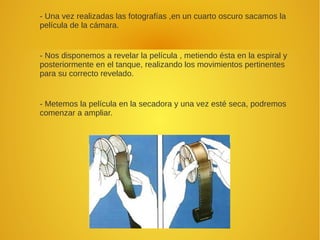 - Una vez realizadas las fotografías ,en un cuarto oscuro sacamos la
película de la cámara.
- Nos disponemos a revelar la película , metiendo ésta en la espiral y
posteriormente en el tanque, realizando los movimientos pertinentes
para su correcto revelado.
- Metemos la película en la secadora y una vez esté seca, podremos
comenzar a ampliar.
 