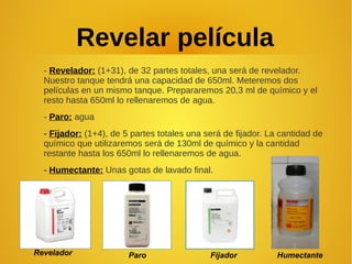 Revelar película
- Revelador: (1+31), de 32 partes totales, una será de revelador.
Nuestro tanque tendrá una capacidad de 650ml. Meteremos dos
películas en un mismo tanque. Prepararemos 20,3 ml de químico y el
resto hasta 650ml lo rellenaremos de agua.
- Paro: agua
- Fijador: (1+4), de 5 partes totales una será de fijador. La cantidad de
químico que utilizaremos será de 130ml de químico y la cantidad
restante hasta los 650ml lo rellenaremos de agua.
- Humectante: Unas gotas de lavado final.
Revelador Paro Fijador Humectante
 