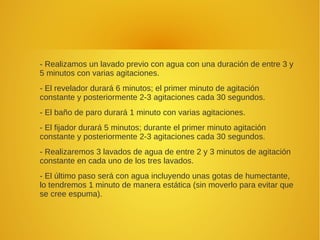 - Realizamos un lavado previo con agua con una duración de entre 3 y
5 minutos con varias agitaciones.
- El revelador durará 6 minutos; el primer minuto de agitación
constante y posteriormente 2-3 agitaciones cada 30 segundos.
- El baño de paro durará 1 minuto con varias agitaciones.
- El fijador durará 5 minutos; durante el primer minuto agitación
constante y posteriormente 2-3 agitaciones cada 30 segundos.
- Realizaremos 3 lavados de agua de entre 2 y 3 minutos de agitación
constante en cada uno de los tres lavados.
- El último paso será con agua incluyendo unas gotas de humectante,
lo tendremos 1 minuto de manera estática (sin moverlo para evitar que
se cree espuma).
 