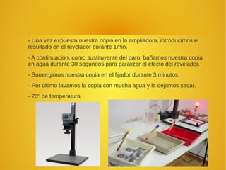 - Una vez expuesta nuestra copia en la ampliadora, introducimos el
resultado en el revelador durante 1min.
- A continuación, como sustituyente del paro, bañamos nuestra copia
en agua durante 30 segundos para paralizar el efecto del revelador.
- Sumergimos nuestra copia en el fijador durante 3 minutos.
- Por último lavamos la copia con mucha agua y la dejamos secar.
- 20º de temperatura
 