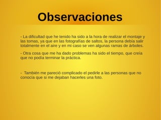 Observaciones
- La dificultad que he tenido ha sido a la hora de realizar el montaje y
las tomas, ya que en las fotografías de saltos, la persona debía salir
totalmente en el aire y en mi caso se ven algunas ramas de árboles.
- Otra cosa que me ha dado problemas ha sido el tiempo, que creía
que no podía terminar la práctica.
- También me pareció complicado el pedirle a las personas que no
conocía que si me dejaban hacerles una foto.
 