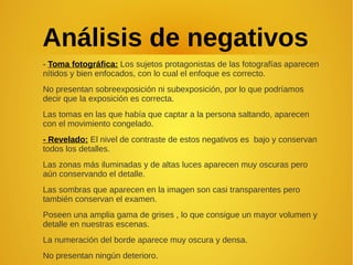 Análisis de negativos
- Toma fotográfica: Los sujetos protagonistas de las fotografías aparecen
nítidos y bien enfocados, con lo cual el enfoque es correcto.
No presentan sobreexposición ni subexposición, por lo que podríamos
decir que la exposición es correcta.
Las tomas en las que había que captar a la persona saltando, aparecen
con el movimiento congelado.
- Revelado: El nivel de contraste de estos negativos es bajo y conservan
todos los detalles.
Las zonas más iluminadas y de altas luces aparecen muy oscuras pero
aún conservando el detalle.
Las sombras que aparecen en la imagen son casi transparentes pero
también conservan el examen.
Poseen una amplia gama de grises , lo que consigue un mayor volumen y
detalle en nuestras escenas.
La numeración del borde aparece muy oscura y densa.
No presentan ningún deterioro.
 