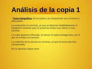 Análisis de la copia 1
- Toma fotográfica: El encuadre y la composición son correctos y
adecuados.
La exposición es correcta, ya que al observar detalladamente el
fotograma veremos que no presenta zonas muy claras ni muy
oscuras.
La copia aparece enfocada, al menos el sujeto protagonista, por lo
que el enfoque es correcto.
La medición de la escena es correcta, ya que la toma está bien
compensada.
No se aprecia ningún error.
 