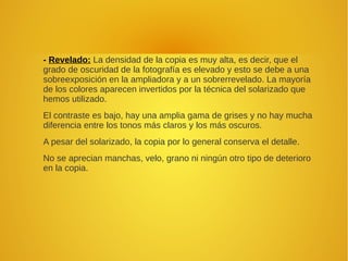- Revelado: La densidad de la copia es muy alta, es decir, que el
grado de oscuridad de la fotografía es elevado y esto se debe a una
sobreexposición en la ampliadora y a un sobrerrevelado. La mayoría
de los colores aparecen invertidos por la técnica del solarizado que
hemos utilizado.
El contraste es bajo, hay una amplia gama de grises y no hay mucha
diferencia entre los tonos más claros y los más oscuros.
A pesar del solarizado, la copia por lo general conserva el detalle.
No se aprecian manchas, velo, grano ni ningún otro tipo de deterioro
en la copia.
 
