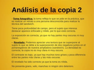 Análisis de la copia 2
- Toma fotográfica: la toma refleja lo que se pide en la práctica, que
es realizar un retrato a una persona desconocida para realizar la
técnica del sandwich.
Tiene poca profundidad de campo, pero el sujeto que interesa
destacar aparece enfocado y nítido, por lo que está correcta.
La exposición es correcta, ya que no hay partes muy oscuras ni muy
claras.
- Revelado: Podemos apreciar una textura que se superpone al
sujeto lo que se debe a la superposición de dos negativos juntos en el
portanegativos de nuestra ampliadora (sandwich). La densidad es
correcta, la copia no es muy clara ni muy oscura.
El contraste es bajo, ya que hay muchos tono grises y poca diferencia
entre las partes más claras y las más oscuras.
El revelado ha sido correcto ya que la toma es nítida.
No presenta grano, velo, manchas ni ningún otro deterioro.
 