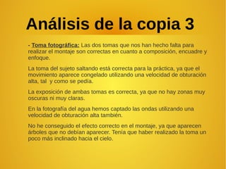 Análisis de la copia 3
- Toma fotográfica: Las dos tomas que nos han hecho falta para
realizar el montaje son correctas en cuanto a composición, encuadre y
enfoque.
La toma del sujeto saltando está correcta para la práctica, ya que el
movimiento aparece congelado utilizando una velocidad de obturación
alta, tal y como se pedía.
La exposición de ambas tomas es correcta, ya que no hay zonas muy
oscuras ni muy claras.
En la fotografía del agua hemos captado las ondas utilizando una
velocidad de obturación alta también.
No he conseguido el efecto correcto en el montaje, ya que aparecen
árboles que no debían aparecer. Tenía que haber realizado la toma un
poco más inclinado hacia el cielo.
 