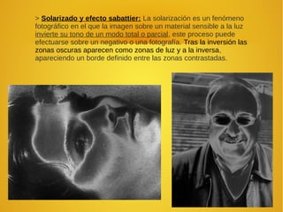 > Solarizado y efecto sabattier: La solarización es un fenómeno
fotográfico en el que la imagen sobre un material sensible a la luz
invierte su tono de un modo total o parcial, este proceso puede
efectuarse sobre un negativo o una fotografía. Tras la inversión las
zonas oscuras aparecen como zonas de luz y a la inversa,
apareciendo un borde definido entre las zonas contrastadas.
 
