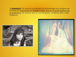 > Sandwich: Se trata de una técnica de fotomontaje muy antigua que
consiste en superponer un negativo sobre otro en el portanegativos de
la ampliadora, de manera que en una fotografía combinas dos o más
imágenes.
 