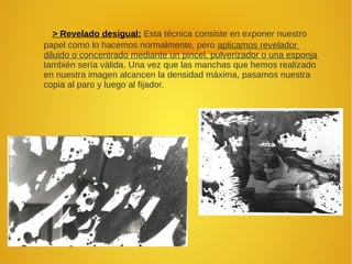 > Revelado desigual: Esta técnica consiste en exponer nuestro
papel como lo hacemos normalmente, pero aplicamos revelador
diluido o concentrado mediante un pincel, pulverizador o una esponja
también sería válida. Una vez que las manchas que hemos realizado
en nuestra imagen alcancen la densidad máxima, pasamos nuestra
copia al paro y luego al fijador.
 