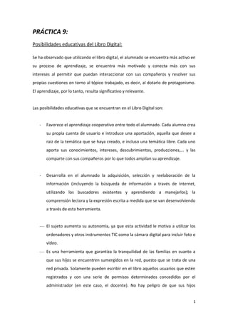 PRÁCTICA 9:
Posibilidades educativas del Libro Digital:
Se ha observado que utilizando el libro digital, el alumnado se encuentra más activo en
su proceso de aprendizaje, se encuentra más motivado y conecta más con sus
intereses al permitir que puedan interaccionar con sus compañeros y resolver sus
propias cuestiones en torno al tópico trabajado, es decir, al dotarlo de protagonismo.
El aprendizaje, por lo tanto, resulta significativo y relevante.

Las posibilidades educativas que se encuentran en el Libro Digital son:

-

Favorece el aprendizaje cooperativo entre todo el alumnado. Cada alumno crea
su propia cuenta de usuario e introduce una aportación, aquella que desee a
raíz de la temática que se haya creado, e incluso una temática libre. Cada uno
aporta sus conocimientos, intereses, descubrimientos, producciones,... y las
comparte con sus compañeros por lo que todos amplían su aprendizaje.

-

Desarrolla en el alumnado la adquisición, selección y reelaboración de la
información (incluyendo la búsqueda de información a través de Internet,
utilizando los buscadores existentes y aprendiendo a manejarlos); la
comprensión lectora y la expresión escrita a medida que se van desenvolviendo
a través de esta herramienta.

El sujeto aumenta su autonomía, ya que esta actividad le motiva a utilizar los
ordenadores y otros instrumentos TIC como la cámara digital para incluir foto o
vídeo.
Es una herramienta que garantiza la tranquilidad de las familias en cuanto a
que sus hijos se encuentren sumergidos en la red, puesto que se trata de una
red privada. Solamente pueden escribir en el libro aquellos usuarios que estén
registrados y con una serie de permisos determinados concedidos por el
administrador (en este caso, el docente). No hay peligro de que sus hijos

1

 