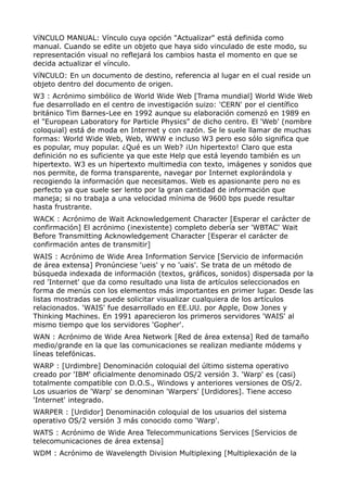 VíNCULO MANUAL: Vínculo cuya opción "Actualizar" está definida como 
manual. Cuando se edite un objeto que haya sido vinculado de este modo, su 
representación visual no reflejará los cambios hasta el momento en que se 
decida actualizar el vínculo. 
VíNCULO: En un documento de destino, referencia al lugar en el cual reside un 
objeto dentro del documento de origen. 
W3 : Acrónimo simbólico de World Wide Web [Trama mundial] World Wide Web 
fue desarrollado en el centro de investigación suizo: 'CERN' por el científico 
británico Tim Barnes-Lee en 1992 aunque su elaboración comenzó en 1989 en 
el "European Laboratory for Particle Physics" de dicho centro. El 'Web' (nombre 
coloquial) está de moda en Internet y con razón. Se le suele llamar de muchas 
formas: World Wide Web, Web, WWW e incluso W3 pero eso sólo significa que 
es popular, muy popular. ¿Qué es un Web? ¡Un hipertexto! Claro que esta 
definición no es suficiente ya que este Help que está leyendo también es un 
hipertexto. W3 es un hipertexto multimedia con texto, imágenes y sonidos que 
nos permite, de forma transparente, navegar por Internet explorándola y 
recogiendo la información que necesitamos. Web es apasionante pero no es 
perfecto ya que suele ser lento por la gran cantidad de información que 
maneja; si no trabaja a una velocidad mínima de 9600 bps puede resultar 
hasta frustrante. 
WACK : Acrónimo de Wait Acknowledgement Character [Esperar el carácter de 
confirmación] El acrónimo (inexistente) completo debería ser 'WBTAC' Wait 
Before Transmitting Acknowledgement Character [Esperar el carácter de 
confirmación antes de transmitir] 
WAIS : Acrónimo de Wide Area Information Service [Servicio de información 
de área extensa] Pronúnciese 'ueis' y no 'uais'. Se trata de un método de 
búsqueda indexada de información (textos, gráficos, sonidos) dispersada por la 
red 'Internet' que da como resultado una lista de artículos seleccionados en 
forma de menús con los elementos más importantes en primer lugar. Desde las 
listas mostradas se puede solicitar visualizar cualquiera de los artículos 
relacionados. 'WAIS' fue desarrollado en EE.UU. por Apple, Dow Jones y 
Thinking Machines. En 1991 aparecieron los primeros servidores 'WAIS' al 
mismo tiempo que los servidores 'Gopher'. 
WAN : Acrónimo de Wide Area Network [Red de área extensa] Red de tamaño 
medio/grande en la que las comunicaciones se realizan mediante módems y 
líneas telefónicas. 
WARP : [Urdimbre] Denominación coloquial del último sistema operativo 
creado por 'IBM' oficialmente denominado OS/2 versión 3. 'Warp' es (casi) 
totalmente compatible con D.O.S., Windows y anteriores versiones de OS/2. 
Los usuarios de 'Warp' se denominan 'Warpers' [Urdidores]. Tiene acceso 
'Internet' integrado. 
WARPER : [Urdidor] Denominación coloquial de los usuarios del sistema 
operativo OS/2 versión 3 más conocido como 'Warp'. 
WATS : Acrónimo de Wide Area Telecommunications Services [Servicios de 
telecomunicaciones de área extensa] 
WDM : Acrónimo de Wavelength Division Multiplexing [Multiplexación de la 
 