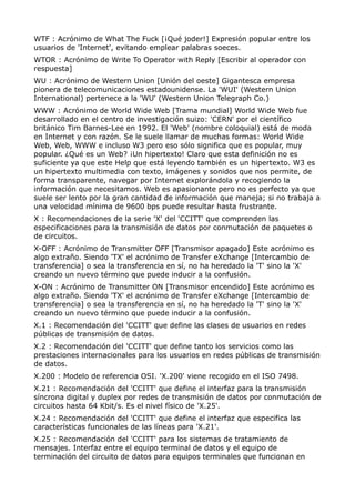 WTF : Acrónimo de What The Fuck [¡Qué joder!] Expresión popular entre los 
usuarios de 'Internet', evitando emplear palabras soeces. 
WTOR : Acrónimo de Write To Operator with Reply [Escribir al operador con 
respuesta] 
WU : Acrónimo de Western Union [Unión del oeste] Gigantesca empresa 
pionera de telecomunicaciones estadounidense. La 'WUI' (Western Union 
International) pertenece a la 'WU' (Western Union Telegraph Co.) 
WWW : Acrónimo de World Wide Web [Trama mundial] World Wide Web fue 
desarrollado en el centro de investigación suizo: 'CERN' por el científico 
británico Tim Barnes-Lee en 1992. El 'Web' (nombre coloquial) está de moda 
en Internet y con razón. Se le suele llamar de muchas formas: World Wide 
Web, Web, WWW e incluso W3 pero eso sólo significa que es popular, muy 
popular. ¿Qué es un Web? ¡Un hipertexto! Claro que esta definición no es 
suficiente ya que este Help que está leyendo también es un hipertexto. W3 es 
un hipertexto multimedia con texto, imágenes y sonidos que nos permite, de 
forma transparente, navegar por Internet explorándola y recogiendo la 
información que necesitamos. Web es apasionante pero no es perfecto ya que 
suele ser lento por la gran cantidad de información que maneja; si no trabaja a 
una velocidad mínima de 9600 bps puede resultar hasta frustrante. 
X : Recomendaciones de la serie 'X' del 'CCITT' que comprenden las 
especificaciones para la transmisión de datos por conmutación de paquetes o 
de circuitos. 
X-OFF : Acrónimo de Transmitter OFF [Transmisor apagado] Este acrónimo es 
algo extraño. Siendo 'TX' el acrónimo de Transfer eXchange [Intercambio de 
transferencia] o sea la transferencia en sí, no ha heredado la 'T' sino la 'X' 
creando un nuevo término que puede inducir a la confusión. 
X-ON : Acrónimo de Transmitter ON [Transmisor encendido] Este acrónimo es 
algo extraño. Siendo 'TX' el acrónimo de Transfer eXchange [Intercambio de 
transferencia] o sea la transferencia en sí, no ha heredado la 'T' sino la 'X' 
creando un nuevo término que puede inducir a la confusión. 
X.1 : Recomendación del 'CCITT' que define las clases de usuarios en redes 
públicas de transmisión de datos. 
X.2 : Recomendación del 'CCITT' que define tanto los servicios como las 
prestaciones internacionales para los usuarios en redes públicas de transmisión 
de datos. 
X.200 : Modelo de referencia OSI. 'X.200' viene recogido en el ISO 7498. 
X.21 : Recomendación del 'CCITT' que define el interfaz para la transmisión 
síncrona digital y duplex por redes de transmisión de datos por conmutación de 
circuitos hasta 64 Kbit/s. Es el nivel físico de 'X.25'. 
X.24 : Recomendación del 'CCITT' que define el interfaz que especifica las 
características funcionales de las líneas para 'X.21'. 
X.25 : Recomendación del 'CCITT' para los sistemas de tratamiento de 
mensajes. Interfaz entre el equipo terminal de datos y el equipo de 
terminación del circuito de datos para equipos terminales que funcionan en 
 