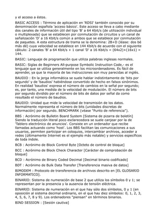 y el acceso a éstos. 
BASIC ACCESS : Término de aplicación en 'RDSI' también conocido por su 
denominación española 'acceso básico'. Este acceso se lleva a cabo mediante 
dos canales de información útil del tipo 'B' a 64 Kbit/s (de utilización individual 
o multiplexada) que se establecen por conmutación de circuitos y un canal de 
señalización 'D' a 16 Kbit/s común a ambos que se establece por conmutación 
de paquetes. A esta estructura de trama se la denomina: 2B+D (léase: dos bé 
más dé) cuya velocidad se establece en 144 Kbit/s de acuerdo con el siguiente 
cálculo: 2 canales 'B' a 64 Kbit/s + 1 canal 'D' a 16 Kbit/s = (64x2)+(16x1) = 
144. 
BASIC: Lenguaje de programación que utiliza palabras inglesas normales. 
BASIC: Siglas de Beginners All-purpose Symbolic Instruction Code,- es el 
lenguaje que se utiliza generalmente en los microordenadores. Es fácil de 
aprender, ya que la mayoría de las instrucciones son muy parecidas al inglés. 
BAUDIO : En la jerga informática se suele hablar indistintamente de 'bits por 
segundo' y de 'baudios' habiéndose convertido de hecho en falsos sinónimos. 
En realidad 'baudios' expresa el número de cambios en la señal por segundo; 
es, por tanto, una medida de la velocidad de modulación. El número de bits 
por segundo dividido por el número de bits de datos por señal da como 
resultado el número de baudios. 
BAUDIO: Unidad que mide la velocidad de transmisión de los datos. 
Normalmente representa el número de bits (unidades discretas de 
información) por segundo. BENCHMARK (véase "Punto de referencia"). 
BBS : Acrónimo de Bulletin Board System [Sistema de pizarra de boletín] 
Siendo la traducción literal poco esclarecedora se suele canjear por la de 
'Tablero electrónico de anuncios'. Consiste en un ordenador que recibe 
llamadas actuando como 'host'. Los BBS facilitan las comunicaciones a sus 
usuarios, permiten participar en coloquios, intercambiar archivos, acceder a 
redes (últimamente Internet es el ejemplo más notable) y servicios específicos 
de toda índole. 
BCB : Acrónimo de Block Control Byte [Octeto de control de bloque] 
BCC : Acrónimo de Block Check Character [Carácter de comprobación de 
bloque] 
BCD : Acrónimo de Binary Coded Decimal [Decimal binario codificado] 
BDT : Acrónimo de Bulk Data Transfer [Transferencia masiva de datos] 
BIMODEM : Protocolo de transferencia de archivos descrito en [EL GLOSARIO 
INFORMATICO]. 
BINARIO: Sistema de numeración de base 2 que utiliza los símbolos 0 y 1; se 
representan por la presencia y la ausencia de tensión eléctrica. 
BINARIO: Sistema de numeración en el que hay sólo dos símbolos, 0 y 1 (en 
oposición al sistema decimal ordinario, en el que hay diez símbolos: 0, 1, 2, 3, 
4, 5, 6, 7, 8 y 9). Los ordenadores "piensan" en términos binarios. 
BIND SESSION : [Sesión cautiva] 
 