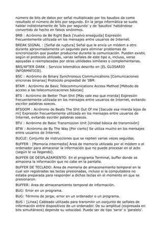 número de bits de datos por señal multiplicado por los baudios da como 
resultado el número de bits por segundo. En la jerga informática se suele 
hablar indistintamente de 'bits por segundo' y de 'baudios' habiéndose 
convertido de hecho en falsos sinónimos. 
BRB : Acrónimo de Be Right Back [Vuelvo enseguida] Expresión 
frecuentemente utilizada en los mensajes entre usuarios de Internet. 
BREAK SIGNAL : [Señal de ruptura] Señal que le envía un módem a otro 
durante aproximadamente un segundo para eliminar problemas de 
sincronización que puedan producirse durante la comunicación. Pueden existir, 
según el protocolo utilizado, varias señales de este tipo e, incluso, verse 
apoyadas o reemplazadas por otras utilidades similares o complementarias. 
BRS/AFTER DARK : Servicio telemático descrito en [EL GLOSARIO 
INFORMATICO]. 
BSC : Acrónimo de Binary Synchronous Communications [Comunicaciones 
síncronas binarias] Protocolo propiedad de 'IBM. 
BTAM : Acrónimo de Basic Telecommunications Access Method [Método de 
acceso a las telecomunicaciones básicas] 
BTS : Acrónimo de Better Than Shit [Más vale eso que mierda] Expresión 
frecuentemente utilizada en los mensajes entre usuarios de Internet, evitando 
escribir palabras soeces. 
BTSOOM : Acrónimo de Beats The Shit Out Of me [Sacude esa mierda lejos de 
mi] Expresión frecuentemente utilizada en los mensajes entre usuarios de 
Internet, evitando escribir palabras soeces. 
BTU : Acrónimo de Basic Transmission Unit [Unidad básica de transmisión] 
BTW : Acrónimo de By The Way [Por cierto] Se utiliza mucho en los mensajes 
entre usuarios de Internet. 
BUCLE: Conjunto de instrucciones que se repiten varias veces seguidas. 
BUFFER : [Memoria intermedia] Area de memoria utilizada por el módem o el 
ordenador para almacenar la información que no puede procesar en el acto 
(según le va llegando). 
BUFFER DE DESPLAZAMIENTO: En el programa Terminal, buffer donde se 
almacena la información que no cabe en la pantalla. 
BUFFER DE TECLADO: Area de memoria de almacenamiento temporal en la 
cual son registradas las teclas presionadas, incluso si la computadora no 
estaba preparada para responder a dichas teclas en el momento en que se 
presionaron. 
BUFFER: Area de almacenamiento temporal de información. 
BUG: Error en un programa. 
BUG: Término de jerga; error en un ordenador o un programa. 
BUS : [Línea] Cableado utilizado para transmitir un conjunto de señales de 
información entre dispositivos de un ordenador. De su amplitud (expresada en 
bits simultáneos) depende su velocidad. Puede ser de tipo 'serie' o 'paralelo'. 
 