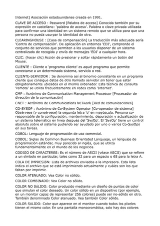 Internet] Asociación estadounidense creada en 1991. 
CLAVE DE ACCESO : Password [Palabra de acceso] Conocida también por su 
expresión en castellano: 'palabra de acceso'. Palabra o clave privada utilizada 
para confirmar una identidad en un sistema remoto que se utiliza para que una 
persona no pueda usurpar la identidad de otra. 
CLEARINGHOUSE : [Casa de compensación] La traducción más adecuada sería 
'Centro de compensación'. De aplicación en entornos 'EDI', comprende el 
conjunto de servicios que permiten a los usuarios disponer de un sistema 
centralizado de recogida y envío de mensajes 'EDI' a cualquier hora. 
CLIC: (hacer clic) Acción de presionar y soltar rápidamente un botón del 
Mouse. 
CLIENTE : Cliente o 'programa cliente' es aquel programa que permite 
conectarse a un determinado sistema, servicio o red. 
CLIENTE-SERVIDOR : Se denomina así al binomio consistente en un programa 
cliente que consigue datos de otro llamado servidor sin tener que estar 
obligatoriamente ubicados en el mismo ordenador. Esta técnica de consulta 
'remota' se utiliza frecuentemente en redes como 'Internet'. 
CMP : Acrónimo de Communication Management Processor [Procesador de 
dirección de la comunicación] 
CNET : Acrónimo de Communications NETwork [Red de comunicaciones] 
CO-SYSOP : Acrónimo de Co-System Operator [Co-operador de sistema] 
Obsérvese (y consérvese) la segunda letra 'o' en mayúscula. Persona co-responsable 
de la configuración, mantenimiento, depuración y actualización de 
un sistema telemático en línea después del 'SysOp'. El 'SysOp' tiene un control 
absoluto sobre el sistema pudiendo ser ayudado por uno o varios Co-SysOps 
en sus tareas. 
COBOL: Lenguaje de programación de uso comercial. 
COBOL: Siglas de Common Business Orientated Language, un lenguaje de 
programación estándar, muy parecido al inglés, que se utiliza 
fundamentalmente en el mundo de los negocios. 
CODIGO DE CARACTERES: Es el número de ASCII (véase ASCII) que se refiere 
a un símbolo en particular, tales como 32 para un espacio o 65 para la letra A. 
COLA DE IMPRESIóN: Lista de archivos enviados a la impresora. Esta lista 
indica el archivo que se está imprimiendo actualmente y cuáles son los que 
faltan por imprimir. 
COLOR ATENUADO: Vea Color no sólido. 
COLOR COMBINADO: Vea Color no sólido. 
COLOR NO SóLIDO: Color producido mediante un diseño de puntos de color 
que simulan el color deseado. Un color sólido en un dispositivo (por ejemplo, 
en un monitor capaz de representar 256 colores) puede ser no-sólido en otro. 
También denominado Color atenuado. Vea también Color sólido. 
COLOR SóLIDO: Color que aparece en el monitor cuando todos los píxeles 
tienen el mismo color. En una pantalla monocromática, solo hay dos colores 
 