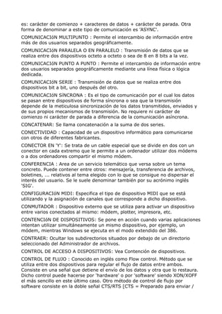 es: carácter de comienzo + caracteres de datos + carácter de parada. Otra 
forma de denominar a este tipo de comunicación es 'ASYNC'. 
COMUNICACIóN MULTIPUNTO : Permite el intercambio de información entre 
más de dos usuarios separados geográficamente. 
COMUNICACIóN PARALELA O EN PARALELO : Transmisión de datos que se 
realiza entre dos dispositivos octeto a octeto o sea de 8 en 8 bits a la vez. 
COMUNICACIóN PUNTO A PUNTO : Permite el intercambio de información entre 
dos usuarios separados geográficamente mediante una línea física o lógica 
dedicada. 
COMUNICACIóN SERIE : Transmisión de datos que se realiza entre dos 
dispositivos bit a bit, uno después del otro. 
COMUNICACIóN SíNCRONA : Es el tipo de comunicación por el cual los datos 
se pasan entre dispositivos de forma síncrona o sea que la transmisión 
depende de la meticulosa sincronización de los datos transmitidos, enviados y 
de sus propios mecanismos de transmisión. No requiere ni carácter de 
comienzo ni carácter de parada a diferencia de la comunicación asíncrona. 
CONCATENAR: Se llama concatenación a la suma de dos series. 
CONECTIVIDAD : Capacidad de un dispositivo informático para comunicarse 
con otros de diferentes fabricantes. 
CONECTOR EN 'Y': Se trata de un cable especial que se divide en dos con un 
conector en cada extremo que le permite a un ordenador utilizar dos módems 
o a dos ordenadores compartir el mismo módem. 
CONFERENCIA : Area de un servicio telemático que versa sobre un tema 
concreto. Puede contener entre otros: mensajería, transferencia de archivos, 
boletines, ... relativos al tema elegido con lo que se consigue no dispersar el 
interés del usuario. Se le suele denominar también por su acrónimo inglés 
'SIG'. 
CONFIGURACIóN MIDI: Especifica el tipo de dispositivo MIDI que se está 
utilizando y la asignación de canales que corresponde a dicho dispositivo. 
CONMUTADOR : Dispositivo externo que se utiliza para activar un dispositivo 
entre varios conectados al mismo: módem, plotter, impresora, etc. 
CONTENCIóN DE DISPOSITIVOS: Se pone en acción cuando varias aplicaciones 
intentan utilizar simultáneamente un mismo dispositivo, por ejemplo, un 
módem, mientras Windows se ejecuta en el modo extendido del 386. 
CONTRAER: Ocultar los subdirectorios situados por debajo de un directorio 
seleccionado del Administrador de archivos. 
CONTROL DE ACCESO A DISPOSITIVOS: Vea Contención de dispositivos. 
CONTROL DE FLUJO : Conocido en inglés como Flow control. Método que se 
utiliza entre dos dispositivos para regular el flujo de datos entre ambos. 
Consiste en una señal que detiene el envío de los datos y otra que lo restaura. 
Dicho control puede hacerse por 'hardware' o por 'software' siendo XON/XOFF 
el más sencillo en este último caso. Otro método de control de flujo por 
software consiste en la doble señal CTS/RTS [CTS = Preparado para enviar / 
 