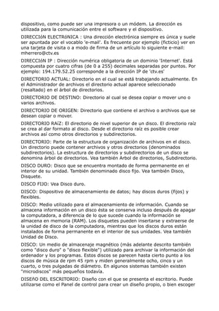 dispositivo, como puede ser una impresora o un módem. La dirección es 
utilizada para la comunicación entre el software y el dispositivo. 
DIRECCIóN ELECTRóNICA : Una dirección electrónica siempre es única y suele 
ser apuntada por el vocablo 'e-mail'. Es frecuente por ejemplo (ficticio) ver en 
una tarjeta de visita o a modo de firma de un artículo lo siguiente e-mail: 
mherrero@ctv.es 
DIRECCIóN IP : Dirección numérica obligatoria de un dominio 'Internet'. Está 
compuesta por cuatro cifras (de 0 a 255) decimales separadas por puntos. Por 
ejemplo: 194.179.52.25 corresponde a la dirección IP de 'ctv.es' 
DIRECTORIO ACTUAL: Directorio en el cual se está trabajando actualmente. En 
el Administrador de archivos el directorio actual aparece seleccionado 
(resaltado) en el árbol de directorios. 
DIRECTORIO DE DESTINO: Directorio al cual se desea copiar o mover uno o 
varios archivos. 
DIRECTORIO DE ORIGEN: Directorio que contiene el archivo o archivos que se 
desean copiar o mover. 
DIRECTORIO RAíZ: El directorio de nivel superior de un disco. El directorio raíz 
se crea al dar formato al disco. Desde el directorio raíz es posible crear 
archivos así como otros directorios y subdirectorios. 
DIRECTORIO: Parte de la estructura de organización de archivos en el disco. 
Un directorio puede contener archivos y otros directorios (denominados 
subdirectorios). La estructura de directorios y subdirectorios de un disco se 
denomina árbol de directorios. Vea también Arbol de directorios, Subdirectorio. 
DISCO DURO: Disco que se encuentra montado de forma permanente en el 
interior de su unidad. También denominado disco fijo. Vea también Disco, 
Disquete. 
DISCO FIJO: Vea Disco duro. 
DISCO: Dispositivo de almacenamiento de datos; hay discos duros (fijos) y 
flexibles. 
DISCO: Medio utilizado para el almacenamiento de información. Cuando se 
almacena información en un disco ésta se conserva incluso después de apagar 
la computadora, a diferencia de lo que sucede cuando la información se 
almacena en memoria (RAM). Los disquetes pueden insertarse y extraerse de 
la unidad de disco de la computadora, mientras que los discos duros están 
instalados de forma permanente en el interior de sus unidades. Vea también 
Unidad de Disco. 
DISCO: Un medio de almacenaje magnético (más adelante descrito también 
como "disco duro" o "disco flexible") utilizado para archivar la información del 
ordenador y los programas. Estos discos se parecen hasta cierto punto a los 
discos de música de rpm 45 rpm y miden generalmente ocho, cinco y un 
cuarto, o tres pulgadas de diámetro. En algunos sistemas también existen 
"microdiscos" más pequeños todavía. 
DISEñO DEL ESCRITORIO: Diseño con el que se presenta el escritorio. Puede 
utilizarse como el Panel de control para crear un diseño propio, o bien escoger 
 