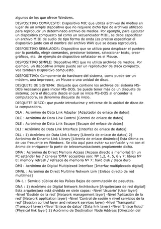 algunos de los que ofrece Windows. 
DISPOSITIVO COMPUESTO: Dispositivo MIC que utiliza archivos de medios en 
lugar de un simple dispositivo que no requiere dicho tipo de archivos utilizado 
para reproducir un determinado archivo de medios. Por ejemplo, para ejecutar 
un dispositivo compuesto tal como un secuenciador MIDI, se debe especificar 
un archivo MIDI de audio de tipo forma de onda (es preciso especificar el 
dispositivo junto con el nombre del archivo WAV que se desea reproducir). 
DISPOSITIVO SEñALADOR: Dispositivo que se utiliza para desplazar el puntero 
por la pantalla, elegir comandos, presionar botones, seleccionar texto, crear 
gráficos, etc. Un ejemplo de dispositivo señalador es el Mouse. 
DISPOSITIVO SIMPLE: Dispositivo MCI que no utiliza archivos de medios. Por 
ejemplo, un dispositivo simple puede ser un reproductor de disco compacto. 
Vea también Dispositivo compuesto. 
DISPOSITIVO: Componente de hardware del sistema, como puede ser un 
módem, una impresora, un Mouse o una unidad de disco. 
DISQUETE DE SISTEMA: Disquete que contiene los archivos del sistema MS-DOS 
necesarios para iniciar MS-DOS. Se puede tener más de un disquete de 
sistema; pero el disquete desde el cual se inicia MS-DOS al encender la 
computadora, se denomina disquete de inicio. 
DISQUETE DISCO: que puede introducirse y retirarse de la unidad de disco de 
la computadora. 
DLA : Acrónimo de Data Link Adapter [Adaptador de enlace de datos] 
DLC : Acrónimo de Data Link Control [Control de enlace de datos] 
DLE : Acrónimo de Data Link Escape [Escape del enlace de datos] 
DLI : Acrónimo de Data Link Interface [Interfaz de enlace de datos] 
DLL : 1) Acrónimo de Data Link Library [Librería de enlace de datos] 2) 
Acrónimo de Dinamic Link Library [Librería de enlace dinámico] Esta última es 
de uso frecuente en Windows. Se cita aquí para evitar su confusión y no con el 
ánimo de enriquecer la parte de telecomunicaciones propiamente dicha. 
DMA : Acrónimo de Direct Memory Access [Acceso directo a memoria] En un 
PC estándar los 7 canales 'DMA' accesibles son: Nº 1,2, 4, 5, 6 y 7: libres Nº 
0: memory refresh / refresco de memoria Nº 7: hard disk / disco duro 
DMI : Acrónimo de Digital Multiplexed Interface [Interfaz multiplexado digital] 
DMNL : Acrónimo de Direct Multiline Network Link [Enlace directo de red 
multilínea] 
DN-1 : Servicio público de los Países Bajos de conmutación de paquetes. 
DNA : 1) Acrónimo de Digital Network Architecture [Arquitectura de red digital] 
Esta arquitectura está dividida en siete capas: -Nivel 'Usuario' (User layer) 
-Nivel 'Gestión de la red' (Network management layer) -Nivel 'Aplicación de la 
red' (Network application layer) -Nivel 'Control de sesión y nivel servicios de la 
red' (Session control layer and network services layer) -Nivel 'Transporte' 
(Transport layer) -Nivel 'Enlace de datos' (Data link layer) -Nivel 'Enlace físico' 
(Physical link layer) 2) Acrónimo de Destination Node Address [Dirección del 
 