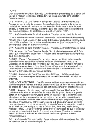 digital] 
DSR : Acrónimo de Data Set Ready [Línea de datos preparada] Es la señal con 
la que el módem le indica al ordenador que está preparado para aceptar 
órdenes o datos. 
DTE : Acrónimo de Data Terminal Equipment [Equipo terminal de datos] 
Aunque en la mayoría de los casos hace referencia al propio ordenador, en 
realidad, es la unidad funcional de una estación de datos que establece un 
enlace, lo mantiene y finaliza, realizando para ello las funciones de protocolo 
que sean necesarias. En castellano se usa el acrónimo: 'ETD'. 
DTI : Acrónimo de Data Terminal Interface [Interfaz de terminal de datos] 
DTMF : Acrónimo de Dual Tone Multi-Frecuency [Tono doble multi-frecuencia] 
Método por el cual se emiten dos tonos distintos por cada dígito utilizado en la 
marcación numérica. La combinación de frecuencias (horizontal/vertical) a 
emitir puede verse en el gráfico adjunto. 
DTP : Acrónimo de Data Transfer Protocol [Protocolo de transferencia de datos] 
DTR : Acrónimo de Data Terminal Ready [Terminal de datos preparado] Es la 
señal que le manda el ordenador al módem para indicarle que está preparado 
para la comunicación. 
DUPLEX : [Duplex] Comunicación de datos que se mantiene bidireccional y 
simultáneamente y cuyos caracteres enviados al ordenador remoto se 
visualizan en la pantalla del ordenador que los envía. El ordenador remoto u 
'host' deberá desactivar el 'eco' local ('echo off') ya que sino visualizará dos 
veces seguidas el mismo carácter. Más conocido por la denominación: 'full 
duplex' y, técnicamente, por duplex integral. 
DYJHIW : Acrónimo de Don't You Just Hate It When ... [¿Sólo lo odiabas 
cuando ...?] Expresión popular utilizada en los mensajes entre usuarios de 
Internet. 
DéBILMENTE CONECTADA : Este término se aplica a redes que no mantienen 
conexiones permanentes entre los ordenadores que las forman. Esta estructura 
es propia de redes no profesionales con el fin de abaratar su mantenimiento. 
E-MAIL : Acrónimo de electronic mail [correo electrónico] Obsérvese (y 
consérvese) la letra 'm' en minúscula precedida del guión; la letra 'e' puede 
estar en mayúscula o en minúscula como en este caso. Es la denominación 
global que se da al intercambio de mensajes en un servicio telemático en-línea. 
En Internet se utiliza para intercambiar mensajes, programas fuentes, 
anuncios, artículos, etc. entre usuarios de la red. El programa que se utiliza 
para gestionar el correo es un "agente de usuario" cuya versión más conocida 
es el 'mail' de Unix aunque no sea el único: Elm, Pine, MH, Mush, Zmail, 
Mailtool, Rmail, ... Suele utilizarse como prefijo anunciador de que lo que sigue 
es una dirección electrónica. Es frecuente por ejemplo (ficticio) ver en una 
tarjeta de visita o a modo de firma de un artículo lo siguiente e-mail: 
mherrero@ctv.es 
E/S : Acrónimo de 'Entrada/Salida'. Suele aplicarse al flujo de datos. También 
es conocido por su acrónimo inglés 'I/O'. 
 